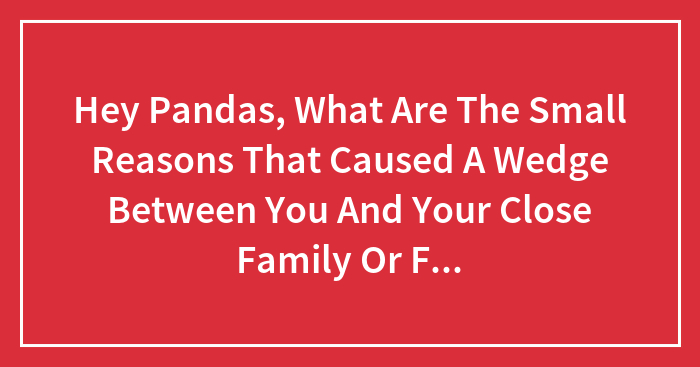 Hey Pandas, What Are The Small Reasons That Caused A Wedge Between You And Your Close Family Or Friends?