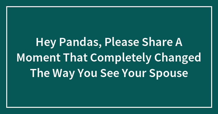 Hey Pandas, Please Share A Moment That Completely Changed The Way You See Your Spouse