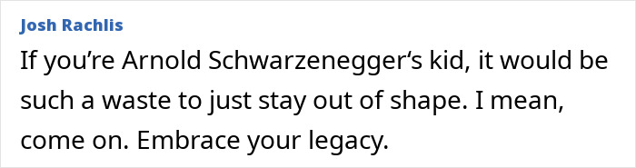 Comment appreciating Schwarzenegger's son’s impressive weight loss, urging him to embrace his legacy. Comment appreciating Schwarzenegger's son’s impressive weight loss, urging him to embrace his legacy.