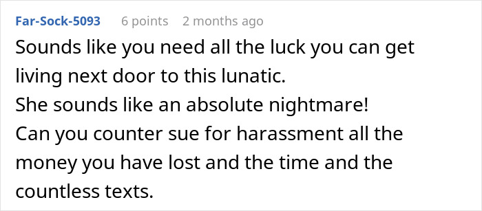Comment about a legal dispute with a crazy neighbor suggesting counter suing for harassment and damages. Comment about a legal dispute with a crazy neighbor suggesting counter suing for harassment and damages.