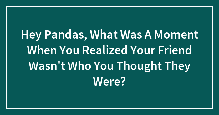 Hey Pandas, What Was A Moment When You Realized Your Friend Wasn’t Who You Thought They Were? (Closed)