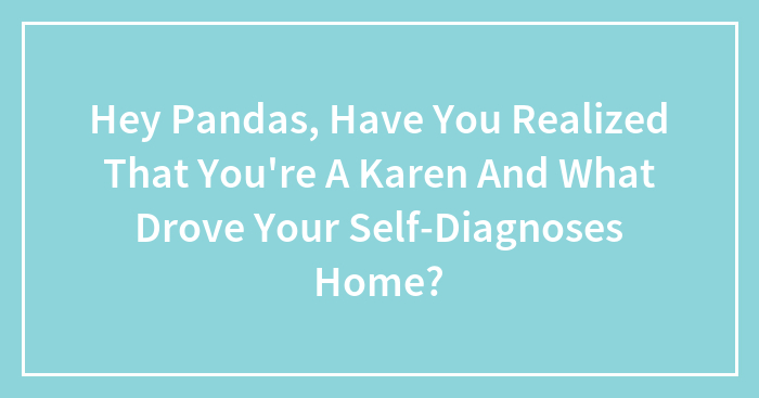 Hey Pandas, Have You Realized That You’re A Karen And What Drove Your Self-Diagnoses Home? (Closed)