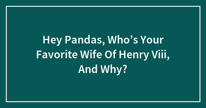 Hey Pandas, Who’s Your Favorite Wife Of Henry Viii, And Why?