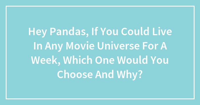 Hey Pandas, If You Could Live In Any Movie Universe For A Week, Which One Would You Choose And Why?