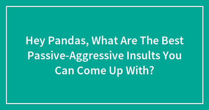 Hey Pandas, What Are The Best Passive-Aggressive Insults You Can Come Up With? (Closed)