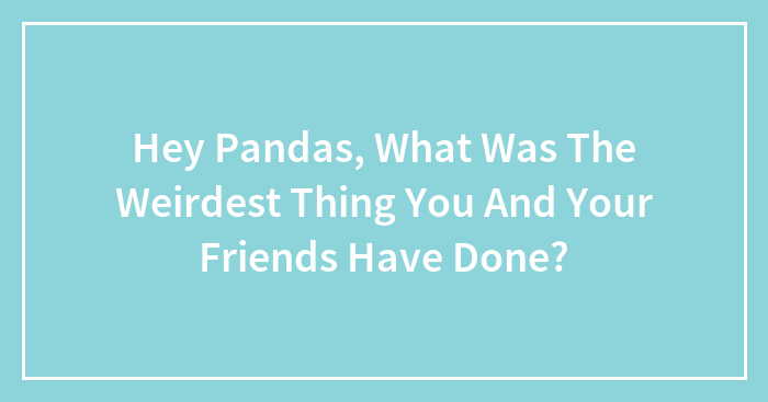 Hey Pandas, What Was The Weirdest Thing You And Your Friends Have Done? (Closed)