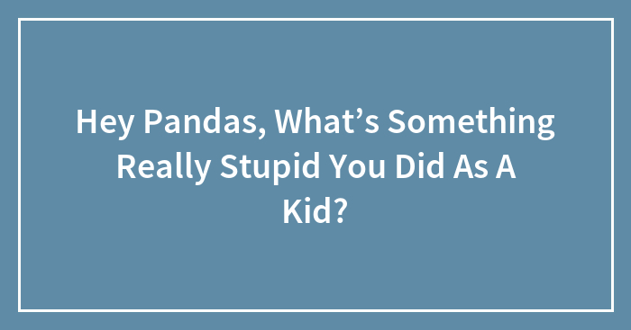 Hey Pandas, What’s Something Really Stupid You Did As A Kid?