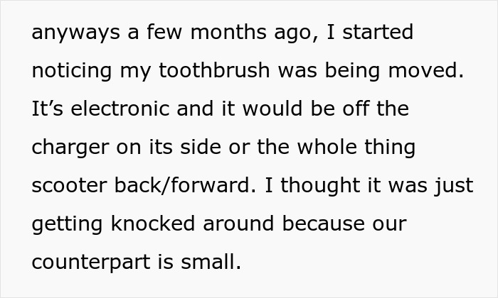 Woman suspects boyfriend is messing with her electronic toothbrush, notices it moved off charger repeatedly.