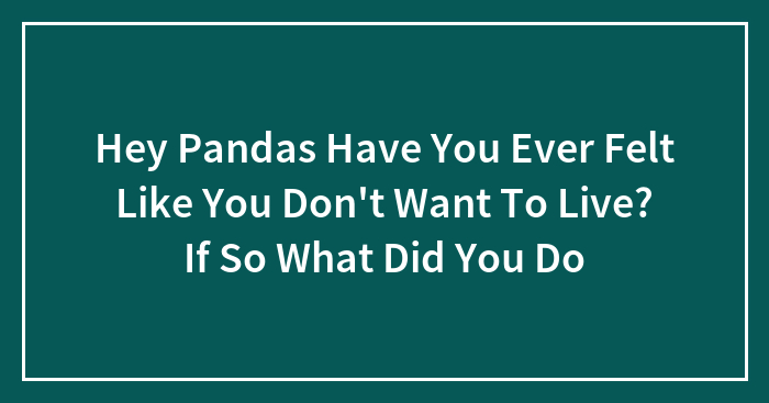 Hey Pandas Have You Ever Felt Like You Don’t Want To Live? If So What Did You Do