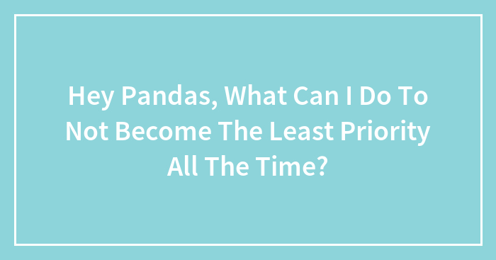 Hey Pandas, What Can I Do To Not Become The Least Priority All The Time? (Closed)