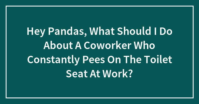 Hey Pandas, What Should I Do About A Coworker Who Constantly Pees On The Toilet Seat At Work?