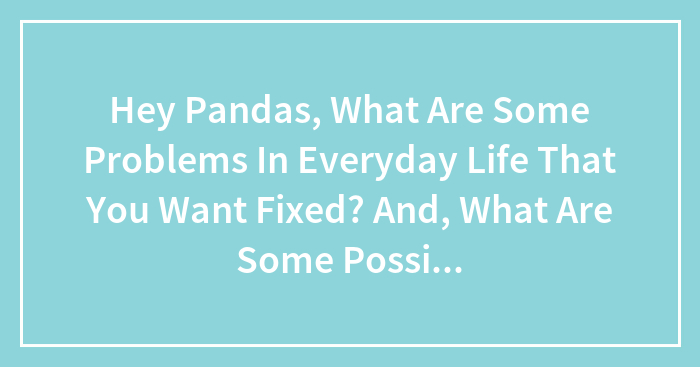 Hey Pandas, What Are Some Problems In Everyday Life That You Want Fixed? And, What Are Some Possible Solutions?