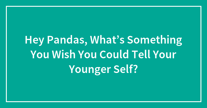 Hey Pandas, What’s Something You Wish You Could Tell Your Younger Self? (Closed)
