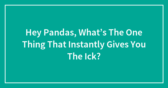 Hey Pandas, What’s The One Thing That Instantly Gives You The Ick? (Closed)