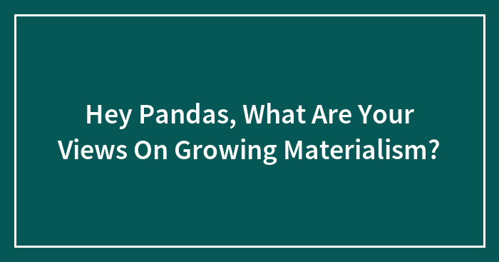 Hey Pandas, What Are Your Views On Growing Materialism?