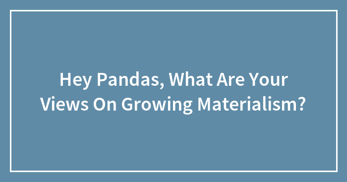 Hey Pandas, What Are Your Views On Growing Materialism? (Closed)