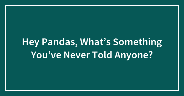 Hey Pandas, What’s Something You’ve Never Told Anyone? (Closed)