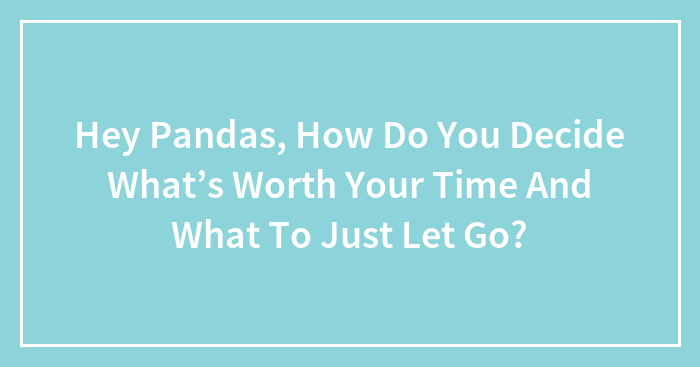 Hey Pandas, How Do You Decide What’s Worth Your Time And What To Just Let Go? (Closed)