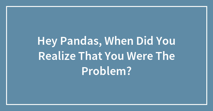 Hey Pandas, When Did You Realize That You Were The Problem? (Closed)