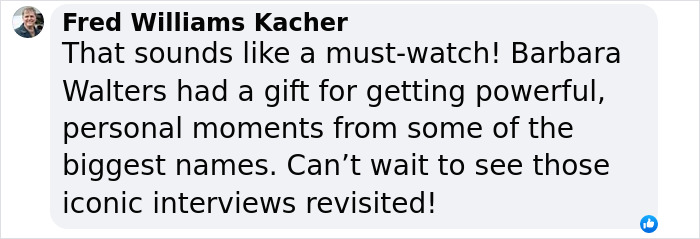 Comment by Fred Williams Kacher praising Barbara Walters' skill in powerful interviews, eager to see iconic moments revisited. Comment by Fred Williams Kacher praising Barbara Walters' skill in powerful interviews, eager to see iconic moments revisited.