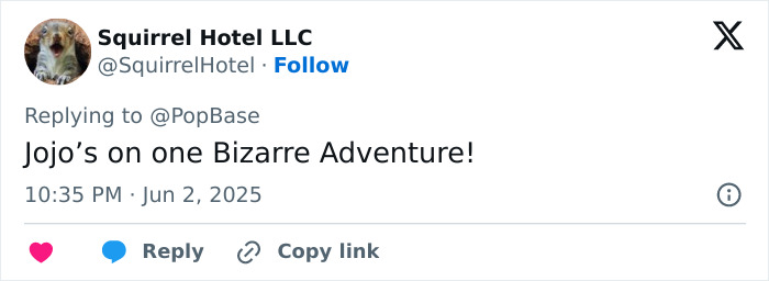 Tweet from Squirrel Hotel LLC replying to PopBase, stating JoJo’s on one Bizarre Adventure, posted June 2, 2025 at 10:35 PM. Tweet from Squirrel Hotel LLC replying to PopBase, stating JoJo’s on one Bizarre Adventure, posted June 2, 2025 at 10:35 PM.