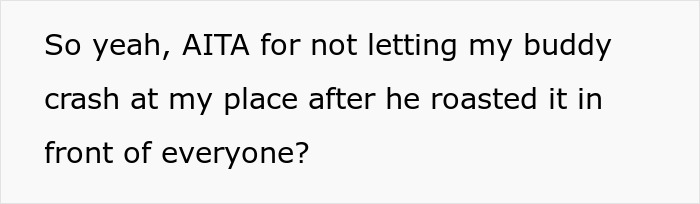 Person questioning if they are wrong for not letting a buddy crash at their place after the buddy roasted it publicly. Person questioning if they are wrong for not letting a buddy crash at their place after the buddy roasted it publicly.