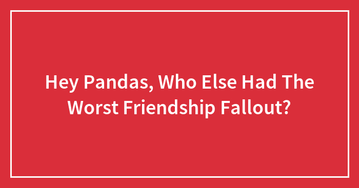 Hey Pandas, Who Else Had The Worst Friendship Fallout? (Closed)