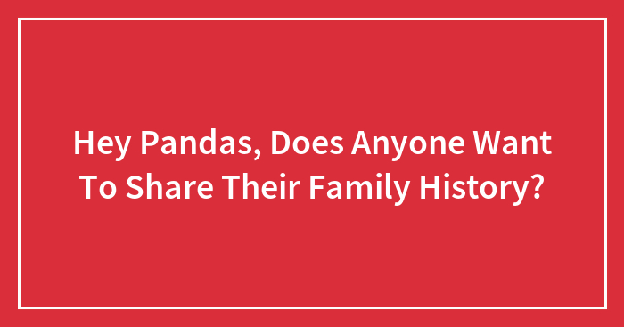 Hey Pandas, Does Anyone Want To Share Their Family History? (Closed)