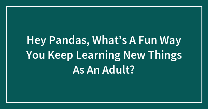 Hey Pandas, What’s A Fun Way You Keep Learning New Things As An Adult?