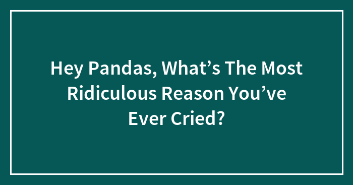 Hey Pandas, What’s The Most Ridiculous Reason You’ve Ever Cried? (Closed)