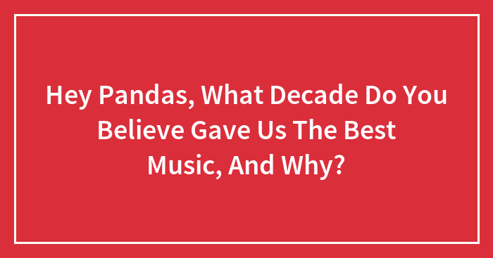 Hey Pandas, What Decade Do You Believe Gave Us The Best Music, And Why? (Closed)