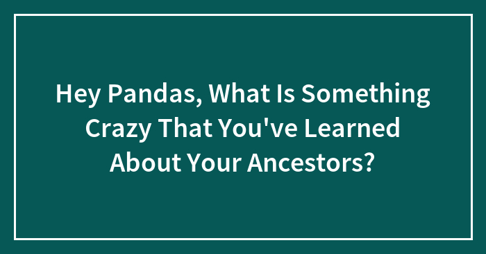 Hey Pandas, What Is Something Crazy That You’ve Learned About Your Ancestors?