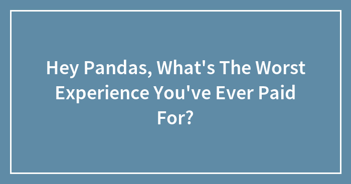 Hey Pandas, What’s The Worst Experience You’ve Ever Paid For? (Closed)