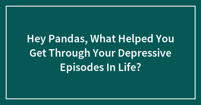 Hey Pandas, What Helped You Get Through Your Depressive Episodes In Life?
