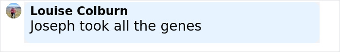 Comment by Louise Colburn saying Joseph took all the genes, related to Arnold Schwarzenegger look-alike love child story. Comment by Louise Colburn saying Joseph took all the genes, related to Arnold Schwarzenegger look-alike love child story.