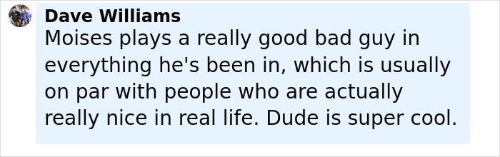 Comment by Dave Williams praising Moises for playing a compelling bad guy yet being a cool and nice person in real life.