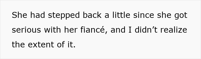 Text on a white background reading She had stepped back a little since she got serious with her fiancé, and I didn’t realize the extent of it. Text on a white background reading She had stepped back a little since she got serious with her fiancé, and I didn’t realize the extent of it.