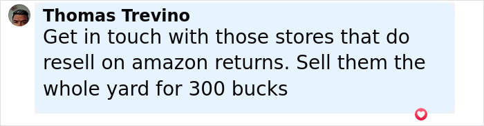 Comment from Thomas Trevino suggesting to contact stores reselling Amazon returns to sell a yard full of packages for 300 dollars. Comment from Thomas Trevino suggesting to contact stores reselling Amazon returns to sell a yard full of packages for 300 dollars.