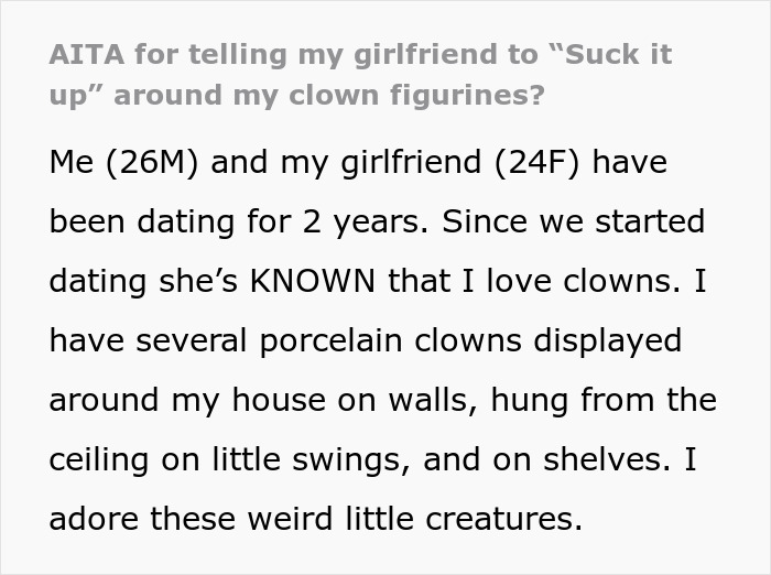 Text from a Reddit post about a guy’s huge clown collection and relationship conflict with his girlfriend over it. Text from a Reddit post about a guy’s huge clown collection and relationship conflict with his girlfriend over it.
