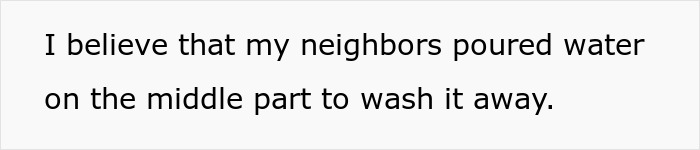 Text on a plain background stating a person suspects neighbors poured water to wash away markings in a shared driveway.