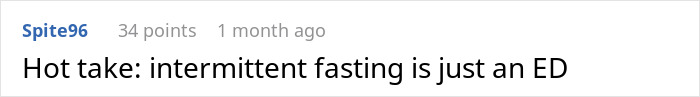 Comment reading hot take about intermittent fasting being an eating disorder, posted by user Spite96 with 34 points one month ago. Comment reading hot take about intermittent fasting being an eating disorder, posted by user Spite96 with 34 points one month ago.