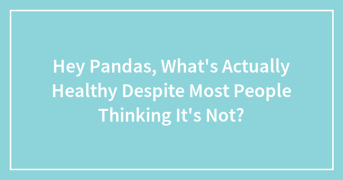 Hey Pandas, What’s Actually Healthy Despite Most People Thinking It’s Not? (Closed)