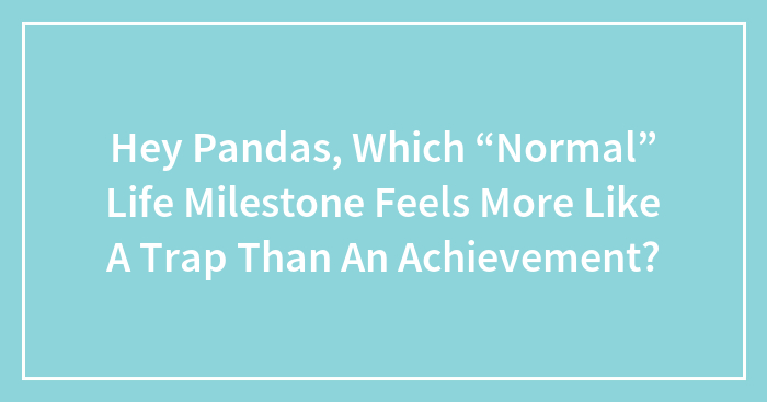 Hey Pandas, Which “Normal” Life Milestone Feels More Like A Trap Than An Achievement? (Closed)