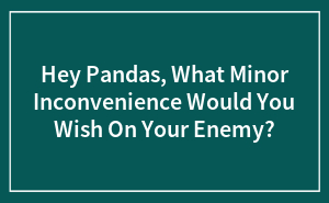 Hey Pandas, What Minor Inconvenience Would You Wish On Your Enemy?
