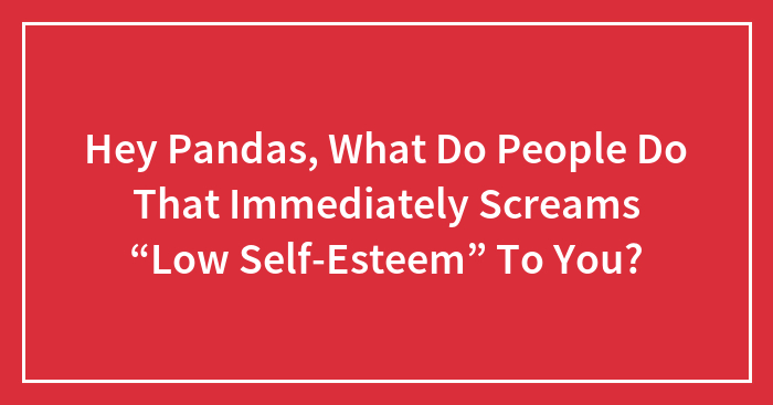 Hey Pandas, What Do People Do That Immediately Screams “Low Self-Esteem” To You?
