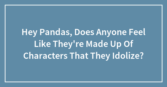 Hey Pandas, Does Anyone Feel Like They’re Made Up Of Characters That They Idolize?