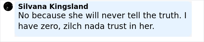 User comment by Silvana Kingsland expressing distrust and saying she will never tell the truth regarding Ghislaine Maxwell's family break. User comment by Silvana Kingsland expressing distrust and saying she will never tell the truth regarding Ghislaine Maxwell's family break.