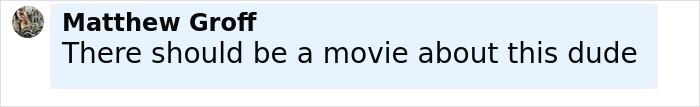 Matthew Groff commenting There should be a movie about this dude in a light blue chat bubble. Matthew Groff commenting There should be a movie about this dude in a light blue chat bubble.
