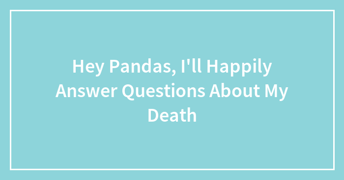 Hey Pandas, I’ll Happily Answer Questions About My Death (Closed)