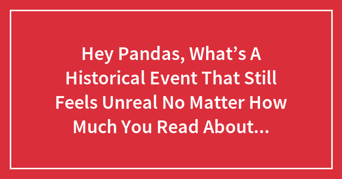 Hey Pandas, What’s A Historical Event That Still Feels Unreal No Matter How Much You Read About It? (Closed)